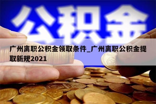 广州离职公积金领取条件_广州离职公积金提取新规2021