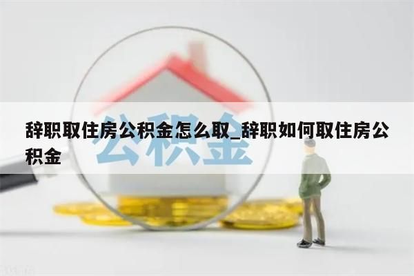 辞职取住房公积金怎么取_辞职如何取住房公积金